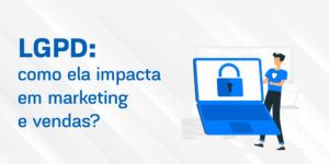 LGPD: saiba mais sobre a Lei Geral de Proteção de Dados e como ela impacta em marketing e vendas